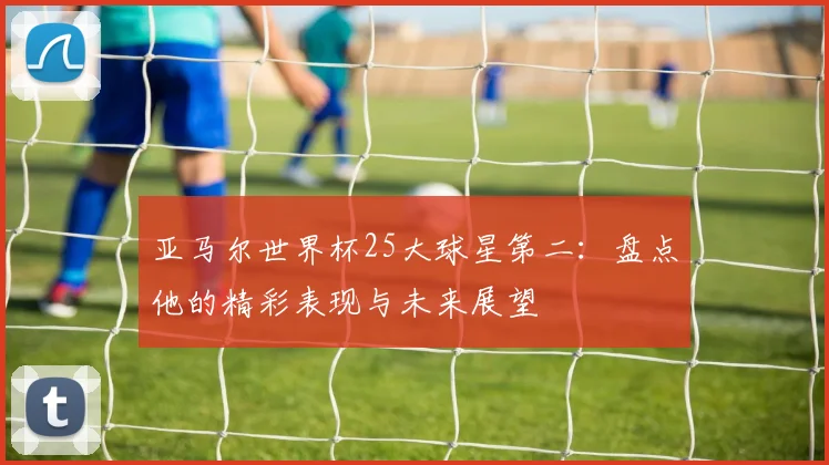 亚马尔世界杯25大球星第二：盘点他的精彩表现与未来展望