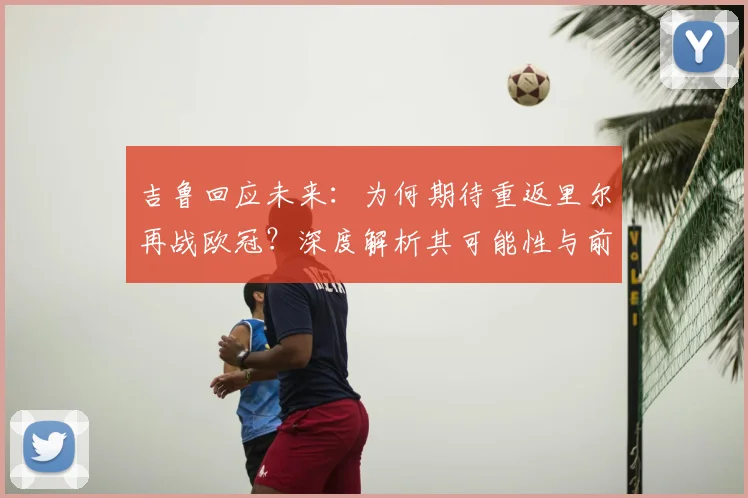 吉鲁回应未来：为何期待重返里尔再战欧冠？深度解析其可能性与前景