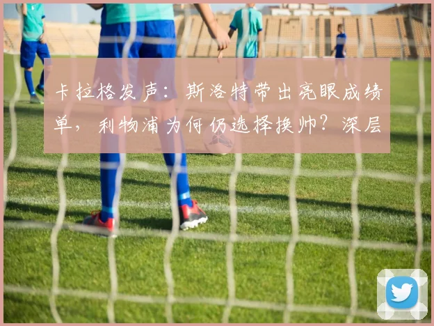 卡拉格发声：斯洛特带出亮眼成绩单，利物浦为何仍选择换帅？深层解读