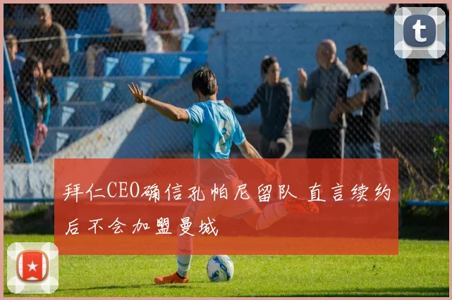 拜仁CEO确信孔帕尼留队 直言续约后不会加盟曼城