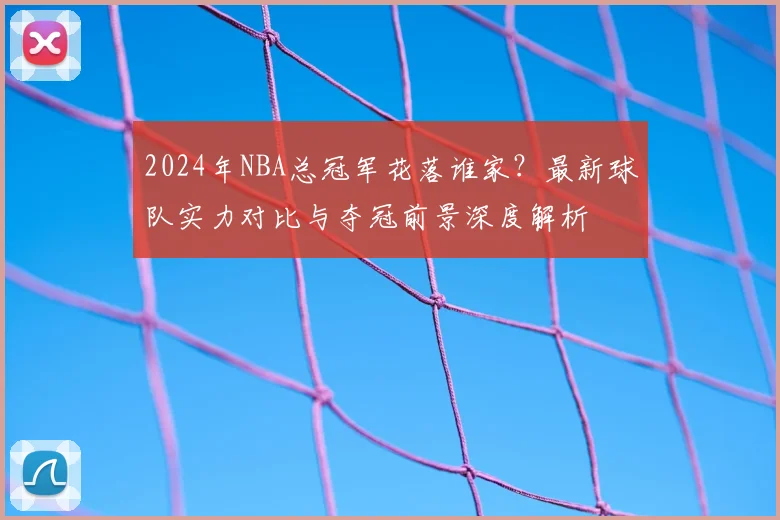 2024年NBA总冠军花落谁家？最新球队实力对比与夺冠前景深度解析