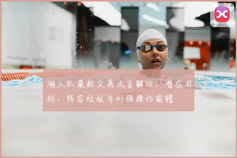 湖人队最新交易流言解读：潜在目标、阵容短板与补强操作前瞻