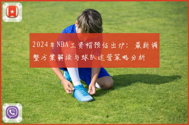 2024年NBA工资帽预估出炉：最新调整方案解读与球队运营策略分析
