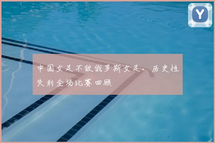 中国女足不敌俄罗斯女足，历史性失利全场比赛回顾