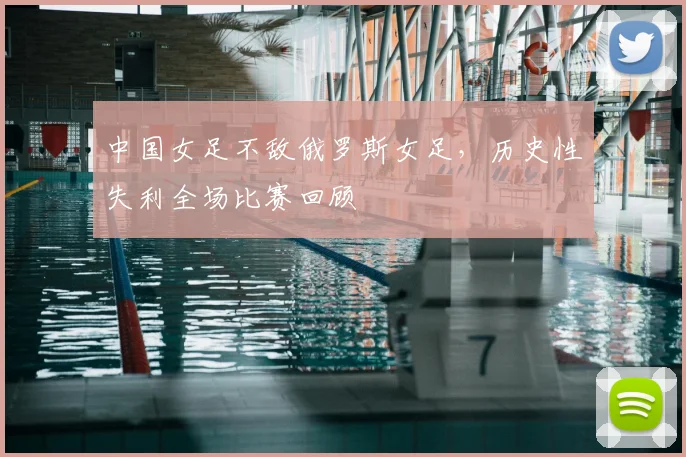 中国女足不敌俄罗斯女足，历史性失利全场比赛回顾